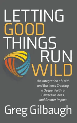 Letting Good Things Run Wild: Integracja wiary i biznesu, tworzenie głębszej wiary, lepszego biznesu i większego wpływu - Letting Good Things Run Wild: The Integration of Faith and Business Creating a Deeper Faith, a Better Business, and Greater Impact