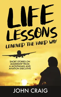 Life Lessons Learned the Hard Way: Krótkie historie o przywództwie od mieszkańca Montany i dyrektora lotnictwa - Life Lessons Learned the Hard Way: Short Stories on Leadership from a Montanan and Aviation Executive