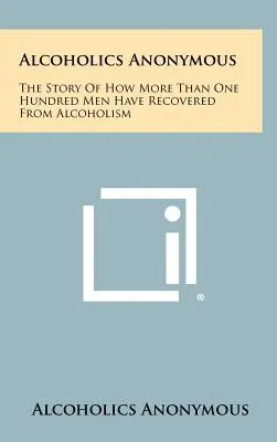 Anonimowi Alkoholicy: Historia o tym, jak ponad stu mężczyzn wyzdrowiało z alkoholizmu - Alcoholics Anonymous: The Story Of How More Than One Hundred Men Have Recovered From Alcoholism