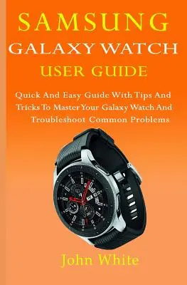 Samsung Galaxy Watch User Guide: Szybki i łatwy przewodnik ze wskazówkami i sztuczkami, aby opanować Galaxy Watch i rozwiązywać typowe problemy - Samsung Galaxy Watch User Guide: Quick And Easy Guide with Tips And Tricks to Master Your Galaxy Watch And Troubleshoot Common Problems