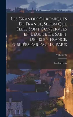 Les grandes chroniques de France, selon que elles sont conserves en l'glise de Saint Denis en France. Publies par Paulin Paris; Tom 05 - Les grandes chroniques de France, selon que elles sont conserves en l'glise de Saint Denis en France. Publies par Paulin Paris; Volume 05