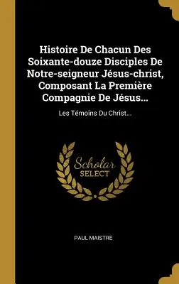 Histoire De Chacun Des Soixante-douze Disciples De Notre-seigneur Jesus-christ, Composant La Premire Compagnie De Jesus...: Les Tmoins Du Christ... - Histoire De Chacun Des Soixante-douze Disciples De Notre-seigneur Jsus-christ, Composant La Premire Compagnie De Jsus...: Les Tmoins Du Christ...