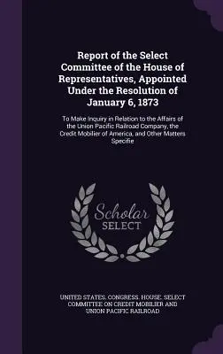 Report of the Select Committee of the House of Representatives, Appointed Under the Resolution of January 6, 1873: To Make Inquiry in Relation to the