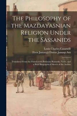 The Philosophy of the Mazdayasnian Religion Under the Sassanids: Tłumaczenie z francuskiego z uwagami wstępnymi, notatkami i krótką biografią - The Philosophy of the Mazdayasnian Religion Under the Sassanids: Translated From the French With Prefatory Remarks, Notes, and a Brief Biographical Sk