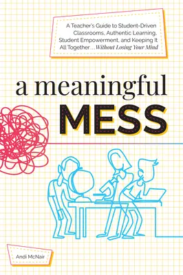 A Meaningful Mess: A Teacher's Guide to Student-Driven Classrooms, Authentic Learning, Student Empowerment, and Keeping It All Together W