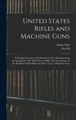 United States Rifles and Machine Guns: a Detailed Account of the Methods Used in Manufacturing the Springfield, 1903 Model Service Rifle; Also Descrip - United States Rifles and Machine Guns; a Detailed Account of the Methods Used in Manufacturing the Springfield, 1903 Model Service Rifle; Also Descrip