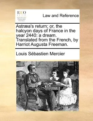 Astraea's Return; Or, the Halcyon Days of France in the Year 2440: A Dream. Przetłumaczone z francuskiego przez Harriota Augusta Freemana. - Astraea's Return; Or, the Halcyon Days of France in the Year 2440: A Dream. Translated from the French, by Harriot Augusta Freeman.