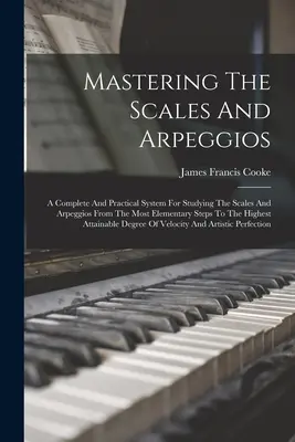 Mastering The Scales And Arpeggios: A Complete And Practical System For Studying The Scales And Arpeggios From The Most Elementary Steps To The Highest - Mastering The Scales And Arpeggios: A Complete And Practical System For Studying The Scales And Arpeggios From The Most Elementary Steps To The Highes