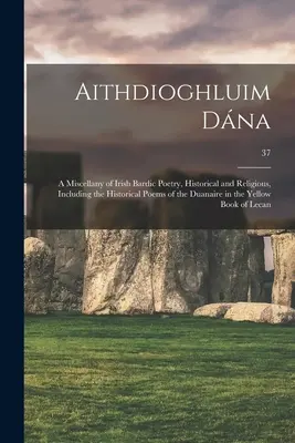 Aithdioghluim Dána: a Miscellany of Irish Bardic Poetry, Historical and Religious, including the Historical Poems of the Duanaire in the Y - Aithdioghluim Dána: a Miscellany of Irish Bardic Poetry, Historical and Religious, Including the Historical Poems of the Duanaire in the Y