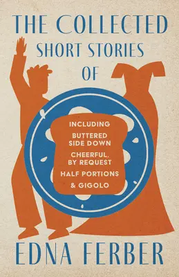 The Collected Short Stories of Edna Ferber - Including Buttered Side Down, Cheerful - By Request, Half Porions, & Gigolo; With an Introduction by Roge - The Collected Short Stories of Edna Ferber - Including Buttered Side Down, Cheerful - By Request, Half Portions, & Gigolo;With an Introduction by Roge