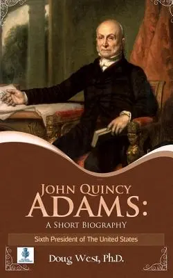 John Quincy Adams: Krótka biografia: Szósty prezydent Stanów Zjednoczonych - John Quincy Adams: A Short Biography: Sixth President of the United States
