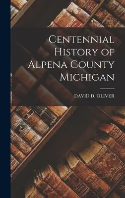 Stuletnia historia hrabstwa Alpena w stanie Michigan - Centennial History of Alpena County Michigan