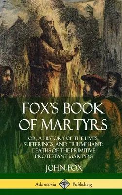 Fox's Book of Martyrs: Or, A History of the Lives, Sufferings, and Triumphant: Śmierć prymitywnych męczenników protestanckich (Hardcover) - Fox's Book of Martyrs: Or, A History of the Lives, Sufferings, and Triumphant: Deaths of the Primitive Protestant Martyrs (Hardcover)