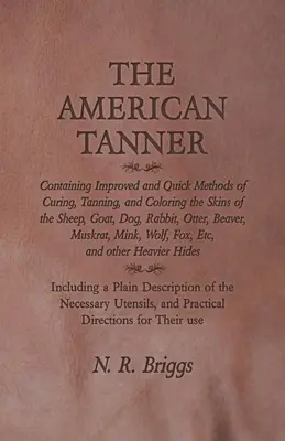 The American Tanner - zawierający ulepszone i szybkie metody utwardzania, garbowania i barwienia skór owiec, kóz, psów, królików, wydr i bobrów, - The American Tanner - Containing Improved and Quick Methods of Curing, Tanning, and Coloring the Skins of the Sheep, Goat, Dog, Rabbit, Otter, Beaver,