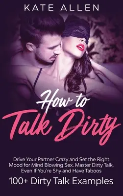 How to Talk Dirty: Doprowadź swojego partnera do szaleństwa i ustaw odpowiedni nastrój na oszałamiający seks Master Dirty Talk, Even If You Are Shy And Have - How to Talk Dirty: Drive Your Partner Crazy And Set The Right Mood For Mind- Blowing Sex Master Dirty Talk, Even If You Are Shy And Have