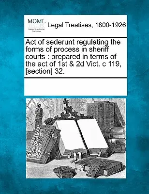 Ustawa Sederunt regulująca formy procesu w sądach szeryfowych: Przygotowany zgodnie z ustawą z 1 i 2 Vict. C 119, [sekcja] 32. - Act of Sederunt Regulating the Forms of Process in Sheriff Courts: Prepared in Terms of the Act of 1st & 2D Vict. C 119, [section] 32.