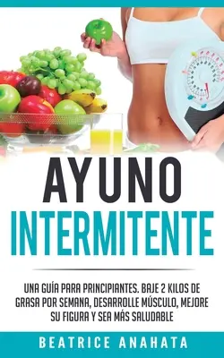 Ayuno Intermitente: Una Gua Para Principiantes Baje 2 Kilos De Grasa Por Semana Desarrolle Musculo Mejore Su Figura Y Sea Mas Saludable