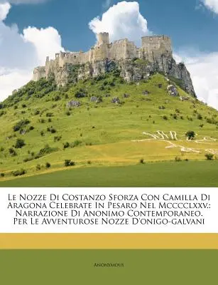 Le Nozze Di Costanzo Sforza Con Camilla Di Aragona Celebrate in Pesaro Nel MCCCCLXXV.: Narrazione Di Anonimo Contemporaneo. Per Le Avventurose Nozze D