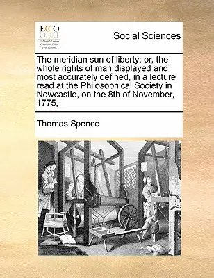 The Meridian Sun of Liberty; Or, the Whole Rights of Man Displayed and Most Accurately Defined, in a Lecture Read at the Philosophical Society in Newc