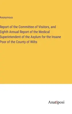 Raport Komitetu Wizytatorów i Ósmy Roczny Raport Kuratora Medycznego Azylu dla Obłąkanych Ubogich Hrabstwa Wilts - Report of the Committee of Visitors, and Eighth Annual Report of the Medical Superintendent of the Asylum for the Insane Poor of the County of Wilts
