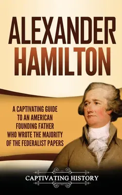 Alexander Hamilton: fascynujący przewodnik po amerykańskim ojcu założycielu, który napisał większość dokumentów federalistycznych - Alexander Hamilton: A Captivating Guide to an American Founding Father Who Wrote the Majority of The Federalist Papers