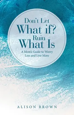 Nie pozwól, by Co Jeśli? Zrujnuj to, co jest: Poradnik dla mam, jak mniej się martwić i żyć pełniej - Don't Let What If? Ruin What Is: A Mom's Guide to Worry Less and Live More