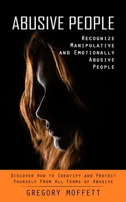 Abusive People: Recognize Manipulative and Emotionally Abusive People (Discover How to Identify and Protect Yourself From All Forms of Abusive People). - Abusive People: Recognize Manipulative and Emotionally Abusive People (Discover How to Identify and Protect Yourself From All Forms of