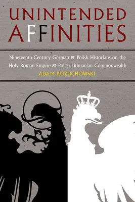 Niezamierzone powinowactwa: Dziewiętnastowieczni niemieccy i polscy historycy o Świętym Cesarstwie Rzymskim i Rzeczypospolitej Obojga Narodów - Unintended Affinities: Nineteenth-Century German and Polish Historians on the Holy Roman Empire and the Polish-Lithuanian Commonwealth