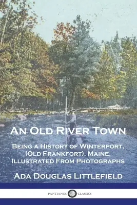 An Old River Town: Being a History of Winterport, (Old Frankfort), Maine, ilustrowane fotografiami - An Old River Town: Being a History of Winterport, (Old Frankfort), Maine, Illustrated From Photographs