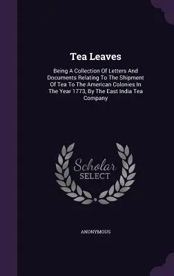 Liście herbaty: Being A Collection Of Letters And Documents Relating To The Shipment Of Tea To The American Colonies In The Year 1773, - Tea Leaves: Being A Collection Of Letters And Documents Relating To The Shipment Of Tea To The American Colonies In The Year 1773,