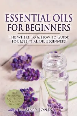 Olejki eteryczne dla początkujących: Przewodnik po tym, gdzie i jak stosować olejki eteryczne dla początkujących - Essential Oils for Beginners: The Where To & How To Guide For Essential Oil Beginners