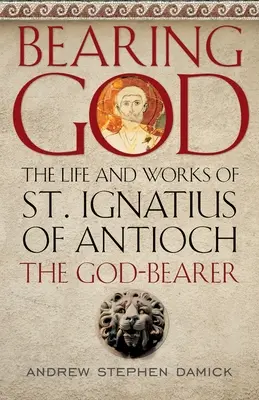 Niosąc Boga: Życie i dzieła świętego Ignacego z Antiochii, nosiciela Boga - Bearing God: The Life and Works of St. Ignatius of Antioch, the God-Bearer