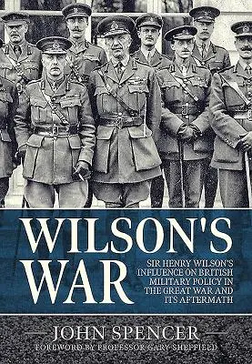 Wojna Wilsona: wpływ Sir Henry'ego Wilsona na brytyjską politykę wojskową podczas Wielkiej Wojny i jej następstw - Wilson's War: Sir Henry Wilson's Influence on British Military Policy in the Great War and Its Aftermath