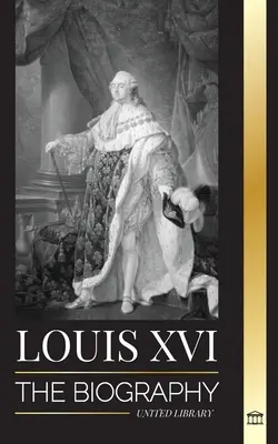 Ludwik XVI: Biografia ostatniego króla Francji, rewolucja i upadek monarchii - Louis XVI: The Biography of the Last French King, Revolution and the Fall of the Monarchy