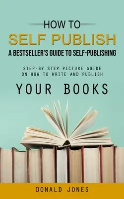 How to Self Publish: A Bestseller's Guide to Self-publishing (Krok po kroku obrazkowy przewodnik po tym, jak pisać i publikować swoje książki) - How to Self Publish: A Bestseller's Guide to Self-publishing (Step-by Step Picture Guide on How to Write and Publish Your Books)