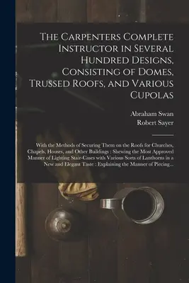 The Carpenters Complete Instructor in Several Hundred Designs, Consisting of Domes, Trussed Roofs, and Various Cupolas: With the Methods of Securing T