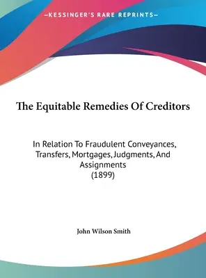 The Equitable Remedies of Creditors: In Relation to Fraudulent Conveyances, Transfers, Mortgages, Judgments, and Assignments (Sprawiedliwe środki ochrony wierzycieli: w odniesieniu do nieuczciwych transakcji, przeniesień, hipotek, wyroków i cesji) - The Equitable Remedies Of Creditors: In Relation To Fraudulent Conveyances, Transfers, Mortgages, Judgments, And Assignments