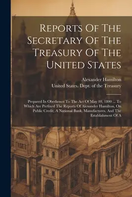 Raporty Sekretarza Skarbu Stanów Zjednoczonych: Prepared In Obedience To The Act Of May 10, 1800 ... Do którego dołączone są raporty - Reports Of The Secretary Of The Treasury Of The United States: Prepared In Obedience To The Act Of May 10, 1800 ... To Which Are Prefixed The Reports