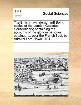 Brytyjska marynarka triumfuje! Being Copies of the London Gazettes Extraordinary; Containing the Accounts of the Glorious Victories Obtained, ... nad - The British Navy Triumphant! Being Copies of the London Gazettes Extraordinary; Containing the Accounts of the Glorious Victories Obtained, ... Over t