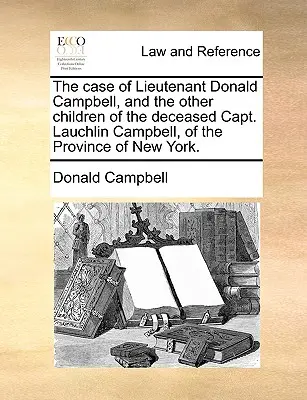 Sprawa porucznika Donalda Campbella i innych dzieci zmarłego kapitana Lauchlina Campbella z prowincji Nowy Jork. - The Case of Lieutenant Donald Campbell, and the Other Children of the Deceased Capt. Lauchlin Campbell, of the Province of New York.