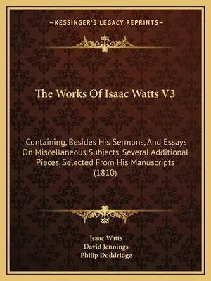 The Works Of Isaac Watts V3: Containing, Besides His Sermons, And Essays On Miscellaneous Subjects, Several Additional Pieces, Selected From His Ma