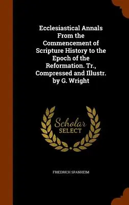 Ecclesiastical Annals From the Commencement of Scripture History to the Epoch of the Reformation. Tr., Compressed and Illustr. by G. Wright