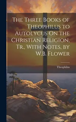 The Three Books of Theophilus to Autolycus On the Christian Religion, Tr., With Notes, autor: W.B. Flower - The Three Books of Theophilus to Autolycus On the Christian Religion, Tr., With Notes, by W.B. Flower