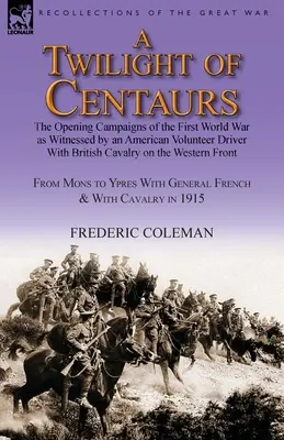 A Twilight of Centaurs: The Opening Campaigns of the First World War as Witnessed by an American Volunteer Driver with British Cavalry on the