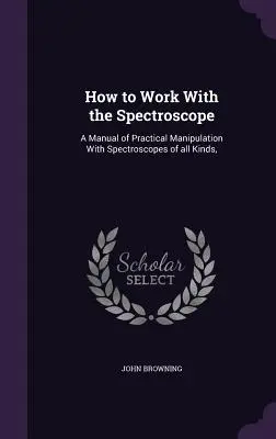 Jak pracować ze spektroskopem: A Manual of Practical Manipulation With Spectroscopes of all Kinds, - How to Work With the Spectroscope: A Manual of Practical Manipulation With Spectroscopes of all Kinds,