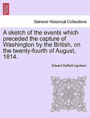 A Sketch of the Events Which Preceded the Capture of Washington by the British, on the Twenty-Fourth of August, 1814.