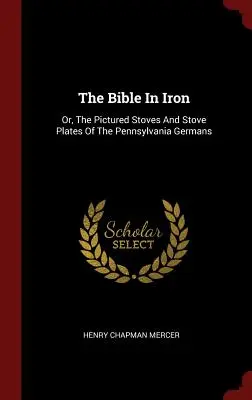 The Bible In Iron: Or, The Pictured Stoves and Stove Plates of the Pennsylvania Germans (Biblia w żelazie: albo ilustrowane piece i płyty kuchenne Niemców z Pensylwanii) - The Bible In Iron: Or, The Pictured Stoves And Stove Plates Of The Pennsylvania Germans