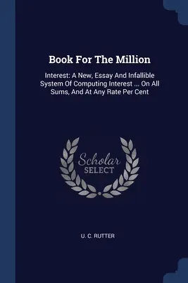 Książka za milion: Interest: Nowy, esej i nieomylny system obliczania odsetek ... Od wszystkich kwot i przy każdej stawce za cent - Book For The Million: Interest: A New, Essay And Infallible System Of Computing Interest ... On All Sums, And At Any Rate Per Cent