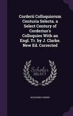 Corderii Colloquiorum Centuria Selecta. a Select Century of Corderius's Colloquies With an Engl. Tr. by J. Clarke. Nowe wydanie. Poprawione - Corderii Colloquiorum Centuria Selecta. a Select Century of Corderius's Colloquies With an Engl. Tr. by J. Clarke. New Ed. Corrected