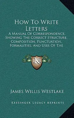 Jak pisać listy: A Manual of Correspondence, Showing the Correct Structure, Composition, Punctuation, Formalities, and Uses of the Vari - How To Write Letters: A Manual Of Correspondence, Showing The Correct Structure, Composition, Punctuation, Formalities, And Uses Of The Vari